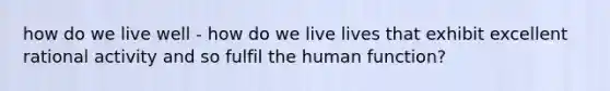 how do we live well - how do we live lives that exhibit excellent rational activity and so fulfil the human function?