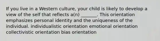 If you live in a Western culture, your child is likely to develop a view of the self that reflects a(n) _______. This orientation emphasizes personal identity and the uniqueness of the individual. individualistic orientation emotional orientation collectivistic orientation bias orientation