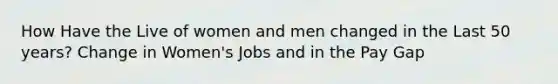 How Have the Live of women and men changed in the Last 50 years? Change in Women's Jobs and in the Pay Gap