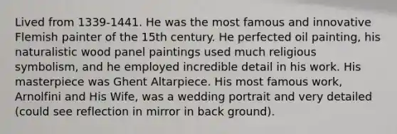 Lived from 1339-1441. He was the most famous and innovative Flemish painter of the 15th century. He perfected oil painting, his naturalistic wood panel paintings used much religious symbolism, and he employed incredible detail in his work. His masterpiece was Ghent Altarpiece. His most famous work, Arnolfini and His Wife, was a wedding portrait and very detailed (could see reflection in mirror in back ground).