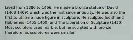 Lived from 1386 to 1466. He made a bronze statue of David (1408-1409) which was the first since antiquity. He was also the first to utilize a nude figure in sculpture. He sculpted Judith and Hobfernes (1455-1460) and The Liberation of Sculpture (1430). Most sculptors used marble, but he sculpted with bronze therefore his sculptures were smaller.