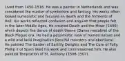 Lived from 1450-1516. He was a painter in Netherlands and was considered the master of symbolism and fantasy. His works often looked surrealistic and focused on death and the torments of Hell. His works reflected confusion and anguish that people felt in the later Middle Ages. He created Death and the Miser (1490) which depicts the dance of death theme (Danes macabre) of the Black Plague era. He had a pessimistic view of human nature and a wild and lurid imagination (fanciful monsters and abortions). He painted The Garden of Earthly Delights and The Cure of Folly. Phillip II of Spain liked his work and commissioned him. He also painted Temptation of St. Anthony (1506-1507).