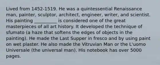 Lived from 1452-1519. He was a quintessential Renaissance man, painter, sculptor, architect, engineer, writer, and scientist. His painting __________ is considered one of the great masterpieces of all art history. It developed the technique of sfumato (a haze that softens the edges of objects in the painting). He made the Last Supper in fresco and by using paint on wet plaster. He also made the Vitruvian Man or the L'uomo Universale (the universal man). His notebook has over 5000 pages.