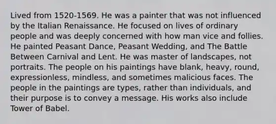 Lived from 1520-1569. He was a painter that was not influenced by the Italian Renaissance. He focused on lives of ordinary people and was deeply concerned with how man vice and follies. He painted Peasant Dance, Peasant Wedding, and The Battle Between Carnival and Lent. He was master of landscapes, not portraits. The people on his paintings have blank, heavy, round, expressionless, mindless, and sometimes malicious faces. The people in the paintings are types, rather than individuals, and their purpose is to convey a message. His works also include Tower of Babel.