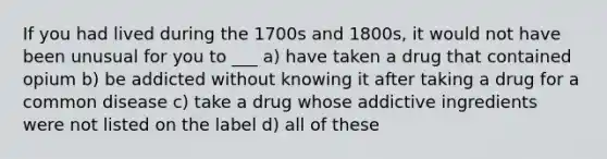 If you had lived during the 1700s and 1800s, it would not have been unusual for you to ___ a) have taken a drug that contained opium b) be addicted without knowing it after taking a drug for a common disease c) take a drug whose addictive ingredients were not listed on the label d) all of these