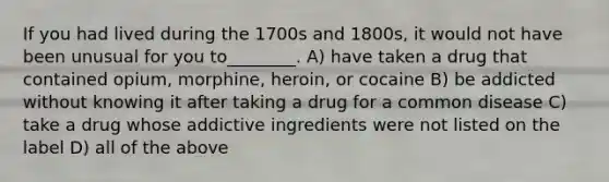 If you had lived during the 1700s and 1800s, it would not have been unusual for you to________. A) have taken a drug that contained opium, morphine, heroin, or cocaine B) be addicted without knowing it after taking a drug for a common disease C) take a drug whose addictive ingredients were not listed on the label D) all of the above