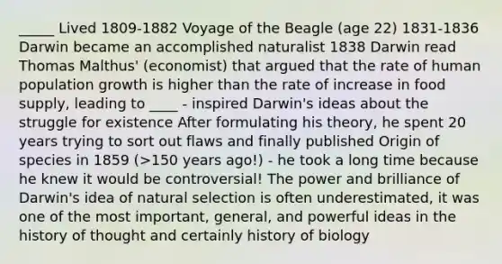 _____ Lived 1809-1882 Voyage of the Beagle (age 22) 1831-1836 Darwin became an accomplished naturalist 1838 Darwin read Thomas Malthus' (economist) that argued that the rate of human population growth is higher than the rate of increase in food supply, leading to ____ - inspired Darwin's ideas about the struggle for existence After formulating his theory, he spent 20 years trying to sort out flaws and finally published Origin of species in 1859 (>150 years ago!) - he took a long time because he knew it would be controversial! The power and brilliance of Darwin's idea of natural selection is often underestimated, it was one of the most important, general, and powerful ideas in the history of thought and certainly history of biology