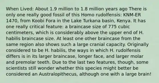 When Lived: About 1.9 million to 1.8 million years ago There is only one really good fossil of this Homo rudolfensis: KNM-ER 1470, from Koobi Fora in the Lake Turkana basin, Kenya. It has one really critical feature: a braincase size of 775 cubic centimeters, which is considerably above the upper end of H. habilis braincase size. At least one other braincase from the same region also shows such a large cranial capacity. Originally considered to be H. habilis, the ways in which H. rudolfensis differs is in its larger braincase, longer face, and larger molar and premolar teeth. Due to the last two features, though, some scientists still wonder whether this species might better be considered an Australopithecus, although one with a large brain!