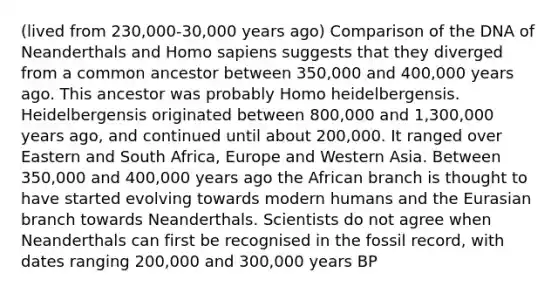 (lived from 230,000-30,000 years ago) Comparison of the DNA of Neanderthals and Homo sapiens suggests that they diverged from a common ancestor between 350,000 and 400,000 years ago. This ancestor was probably Homo heidelbergensis. Heidelbergensis originated between 800,000 and 1,300,000 years ago, and continued until about 200,000. It ranged over Eastern and South Africa, Europe and Western Asia. Between 350,000 and 400,000 years ago the African branch is thought to have started evolving towards modern humans and the Eurasian branch towards Neanderthals. Scientists do not agree when Neanderthals can first be recognised in the fossil record, with dates ranging 200,000 and 300,000 years BP