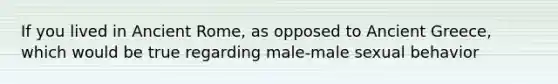 If you lived in Ancient Rome, as opposed to Ancient Greece, which would be true regarding male-male sexual behavior