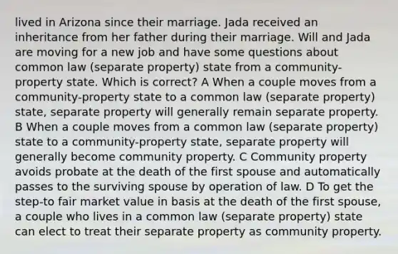 lived in Arizona since their marriage. Jada received an inheritance from her father during their marriage. Will and Jada are moving for a new job and have some questions about common law (separate property) state from a community-property state. Which is correct? A When a couple moves from a community-property state to a common law (separate property) state, separate property will generally remain separate property. B When a couple moves from a common law (separate property) state to a community-property state, separate property will generally become community property. C Community property avoids probate at the death of the first spouse and automatically passes to the surviving spouse by operation of law. D To get the step-to fair market value in basis at the death of the first spouse, a couple who lives in a common law (separate property) state can elect to treat their separate property as community property.