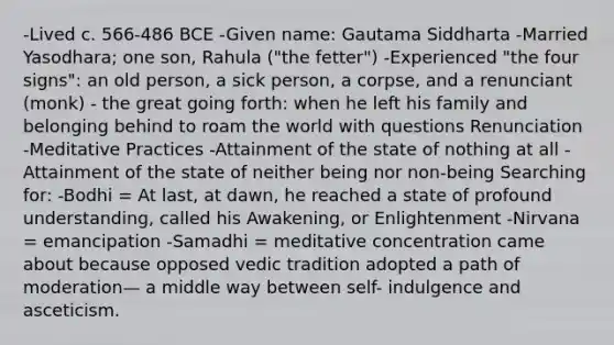 -Lived c. 566-486 BCE -Given name: Gautama Siddharta -Married Yasodhara; one son, Rahula ("the fetter") -Experienced "the four signs": an old person, a sick person, a corpse, and a renunciant (monk) - the great going forth: when he left his family and belonging behind to roam the world with questions Renunciation -Meditative Practices -Attainment of the state of nothing at all -Attainment of the state of neither being nor non-being Searching for: -Bodhi = At last, at dawn, he reached a state of profound understanding, called his Awakening, or Enlightenment -Nirvana = emancipation -Samadhi = meditative concentration came about because opposed vedic tradition adopted a path of moderation— a middle way between self- indulgence and asceticism.