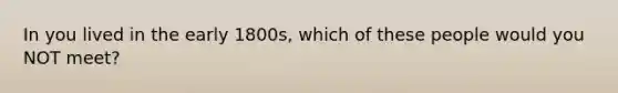 In you lived in the early 1800s, which of these people would you NOT meet?