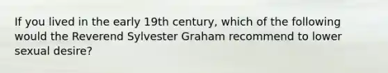 If you lived in the early 19th century, which of the following would the Reverend Sylvester Graham recommend to lower sexual desire?