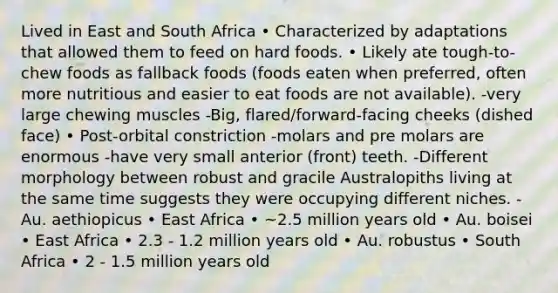 Lived in East and South Africa • Characterized by adaptations that allowed them to feed on hard foods. • Likely ate tough-to-chew foods as fallback foods (foods eaten when preferred, often more nutritious and easier to eat foods are not available). -very large chewing muscles -Big, flared/forward-facing cheeks (dished face) • Post-orbital constriction -molars and pre molars are enormous -have very small anterior (front) teeth. -Different morphology between robust and gracile Australopiths living at the same time suggests they were occupying different niches. -Au. aethiopicus • East Africa • ~2.5 million years old • Au. boisei • East Africa • 2.3 - 1.2 million years old • Au. robustus • South Africa • 2 - 1.5 million years old