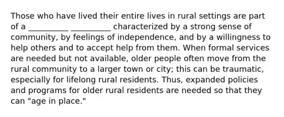 Those who have lived their entire lives in rural settings are part of a __________ __________ characterized by a strong sense of community, by feelings of independence, and by a willingness to help others and to accept help from them. When formal services are needed but not available, older people often move from the rural community to a larger town or city; this can be traumatic, especially for lifelong rural residents. Thus, expanded policies and programs for older rural residents are needed so that they can "age in place."