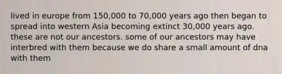 lived in europe from 150,000 to 70,000 years ago then began to spread into western Asia becoming extinct 30,000 years ago. these are not our ancestors. some of our ancestors may have interbred with them because we do share a small amount of dna with them