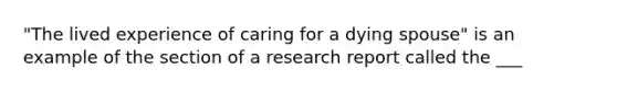 "The lived experience of caring for a dying spouse" is an example of the section of a research report called the ___