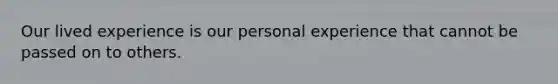 Our lived experience is our personal experience that cannot be passed on to others.