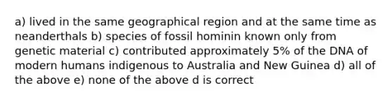 a) lived in the same geographical region and at the same time as neanderthals b) species of fossil hominin known only from genetic material c) contributed approximately 5% of the DNA of modern humans indigenous to Australia and New Guinea d) all of the above e) none of the above d is correct