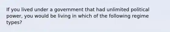 If you lived under a government that had unlimited political power, you would be living in which of the following regime types?