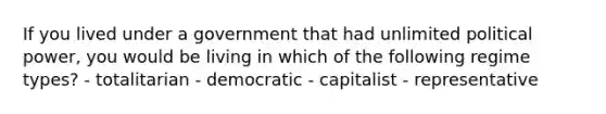 If you lived under a government that had unlimited political power, you would be living in which of the following regime types? - totalitarian - democratic - capitalist - representative