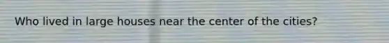 Who lived in large houses near the center of the cities?