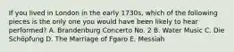 If you lived in London in the early 1730s, which of the following pieces is the only one you would have been likely to hear performed? A. Brandenburg Concerto No. 2 B. Water Music C. Die Schöpfung D. The Marriage of Fgaro E. Messiah