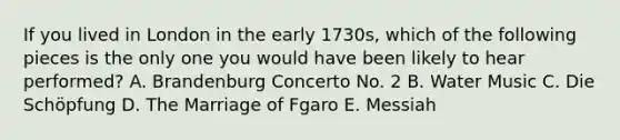 If you lived in London in the early 1730s, which of the following pieces is the only one you would have been likely to hear performed? A. Brandenburg Concerto No. 2 B. Water Music C. Die Schöpfung D. The Marriage of Fgaro E. Messiah