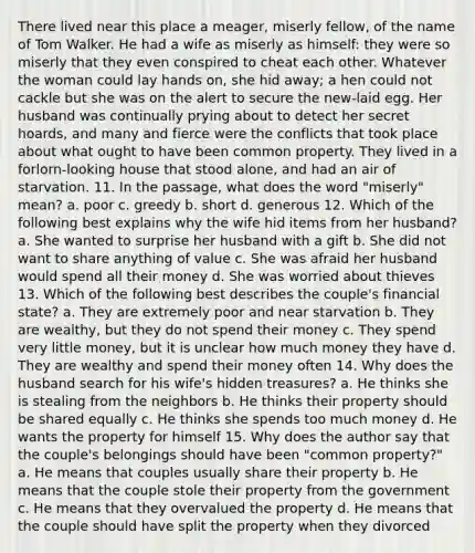 There lived near this place a meager, miserly fellow, of the name of Tom Walker. He had a wife as miserly as himself: they were so miserly that they even conspired to cheat each other. Whatever the woman could lay hands on, she hid away; a hen could not cackle but she was on the alert to secure the new-laid egg. Her husband was continually prying about to detect her secret hoards, and many and fierce were the conflicts that took place about what ought to have been common property. They lived in a forlorn-looking house that stood alone, and had an air of starvation. 11. In the passage, what does the word "miserly" mean? a. poor c. greedy b. short d. generous 12. Which of the following best explains why the wife hid items from her husband? a. She wanted to surprise her husband with a gift b. She did not want to share anything of value c. She was afraid her husband would spend all their money d. She was worried about thieves 13. Which of the following best describes the couple's financial state? a. They are extremely poor and near starvation b. They are wealthy, but they do not spend their money c. They spend very little money, but it is unclear how much money they have d. They are wealthy and spend their money often 14. Why does the husband search for his wife's hidden treasures? a. He thinks she is stealing from the neighbors b. He thinks their property should be shared equally c. He thinks she spends too much money d. He wants the property for himself 15. Why does the author say that the couple's belongings should have been "common property?" a. He means that couples usually share their property b. He means that the couple stole their property from the government c. He means that they overvalued the property d. He means that the couple should have split the property when they divorced