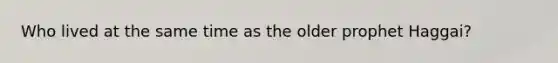 Who lived at the same time as the older prophet Haggai?