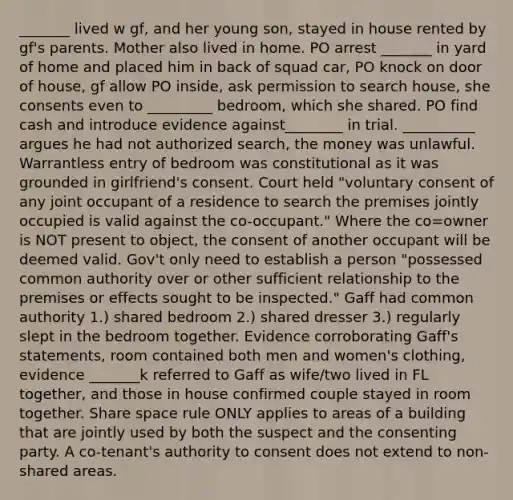 _______ lived w gf, and her young son, stayed in house rented by gf's parents. Mother also lived in home. PO arrest _______ in yard of home and placed him in back of squad car, PO knock on door of house, gf allow PO inside, ask permission to search house, she consents even to _________ bedroom, which she shared. PO find cash and introduce evidence against________ in trial. __________ argues he had not authorized search, the money was unlawful. Warrantless entry of bedroom was constitutional as it was grounded in girlfriend's consent. Court held "voluntary consent of any joint occupant of a residence to search the premises jointly occupied is valid against the co-occupant." Where the co=owner is NOT present to object, the consent of another occupant will be deemed valid. Gov't only need to establish a person "possessed common authority over or other sufficient relationship to the premises or effects sought to be inspected." Gaff had common authority 1.) shared bedroom 2.) shared dresser 3.) regularly slept in the bedroom together. Evidence corroborating Gaff's statements, room contained both men and women's clothing, evidence _______k referred to Gaff as wife/two lived in FL together, and those in house confirmed couple stayed in room together. Share space rule ONLY applies to areas of a building that are jointly used by both the suspect and the consenting party. A co-tenant's authority to consent does not extend to non-shared areas.