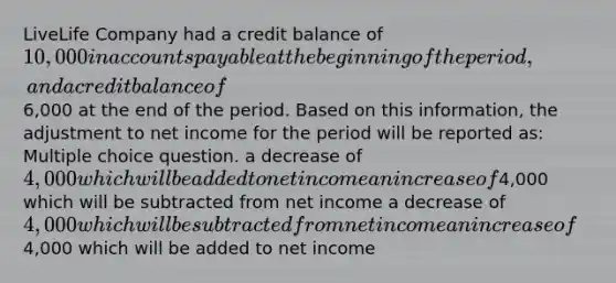 LiveLife Company had a credit balance of 10,000 in accounts payable at the beginning of the period, and a credit balance of6,000 at the end of the period. Based on this information, the adjustment to net income for the period will be reported as: Multiple choice question. a decrease of 4,000 which will be added to net income an increase of4,000 which will be subtracted from net income a decrease of 4,000 which will be subtracted from net income an increase of4,000 which will be added to net income