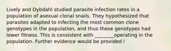 Lively and Dybdahl studied parasite infection rates in a population of asexual clonal snails. They hypothesized that parasites adapted to infecting the most common clone genotypes in the population, and thus these genotypes had lower fitness. This is consistent with ________operating in the population. Further evidence would be provided i