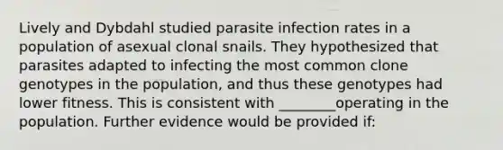 Lively and Dybdahl studied parasite infection rates in a population of asexual clonal snails. They hypothesized that parasites adapted to infecting the most common clone genotypes in the population, and thus these genotypes had lower fitness. This is consistent with ________operating in the population. Further evidence would be provided if: