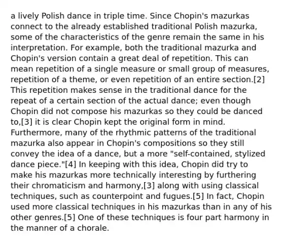 a lively Polish dance in triple time. Since Chopin's mazurkas connect to the already established traditional Polish mazurka, some of the characteristics of the genre remain the same in his interpretation. For example, both the traditional mazurka and Chopin's version contain a great deal of repetition. This can mean repetition of a single measure or small group of measures, repetition of a theme, or even repetition of an entire section.[2] This repetition makes sense in the traditional dance for the repeat of a certain section of the actual dance; even though Chopin did not compose his mazurkas so they could be danced to,[3] it is clear Chopin kept the original form in mind. Furthermore, many of the rhythmic patterns of the traditional mazurka also appear in Chopin's compositions so they still convey the idea of a dance, but a more "self-contained, stylized dance piece."[4] In keeping with this idea, Chopin did try to make his mazurkas more technically interesting by furthering their chromaticism and harmony,[3] along with using classical techniques, such as counterpoint and fugues.[5] In fact, Chopin used more classical techniques in his mazurkas than in any of his other genres.[5] One of these techniques is four part harmony in the manner of a chorale.