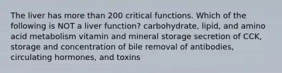 The liver has more than 200 critical functions. Which of the following is NOT a liver function? carbohydrate, lipid, and amino acid metabolism vitamin and mineral storage secretion of CCK, storage and concentration of bile removal of antibodies, circulating hormones, and toxins