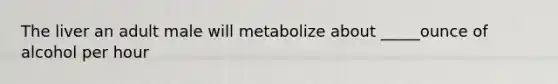 The liver an adult male will metabolize about _____ounce of alcohol per hour