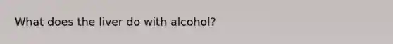 What does the liver do with alcohol?