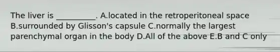 The liver is __________. A.located in the retroperitoneal space B.surrounded by Glisson's capsule C.normally the largest parenchymal organ in the body D.All of the above E.B and C only