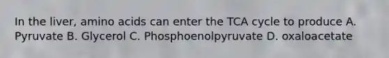 In the liver, <a href='https://www.questionai.com/knowledge/k9gb720LCl-amino-acids' class='anchor-knowledge'>amino acids</a> can enter the TCA cycle to produce A. Pyruvate B. Glycerol C. Phosphoenolpyruvate D. oxaloacetate