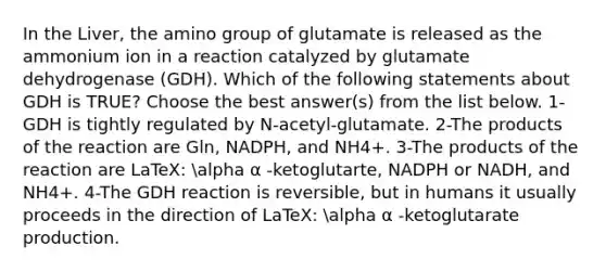 In the Liver, the amino group of glutamate is released as the ammonium ion in a reaction catalyzed by glutamate dehydrogenase (GDH). Which of the following statements about GDH is TRUE? Choose the best answer(s) from the list below. 1- GDH is tightly regulated by N-acetyl-glutamate. 2-The products of the reaction are Gln, NADPH, and NH4+. 3-The products of the reaction are LaTeX: alpha α -ketoglutarte, NADPH or NADH, and NH4+. 4-The GDH reaction is reversible, but in humans it usually proceeds in the direction of LaTeX: alpha α -ketoglutarate production.