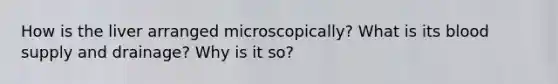 How is the liver arranged microscopically? What is its blood supply and drainage? Why is it so?