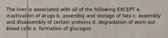 The liver is associated with all of the following EXCEPT a. inactivation of drugs b. assembly and storage of fats c. assembly and disassembly of certain proteins d. degradation of worn out blood cells e. formation of glucagon