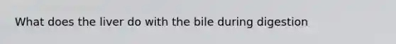 What does the liver do with the bile during digestion