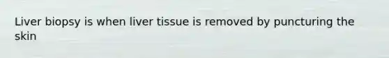 Liver biopsy is when liver tissue is removed by puncturing the skin
