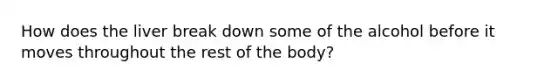 How does the liver break down some of the alcohol before it moves throughout the rest of the body?