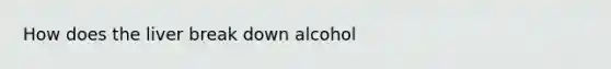 How does the liver break down alcohol