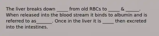 The liver breaks down _____ from old RBCs to _____ & ______. When released into the blood stream it binds to albumin and is referred to as_______. Once in the liver it is _____ then excreted into the intestines.