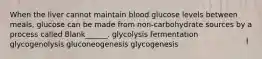 When the liver cannot maintain blood glucose levels between meals, glucose can be made from non-carbohydrate sources by a process called Blank______. glycolysis fermentation glycogenolysis gluconeogenesis glycogenesis